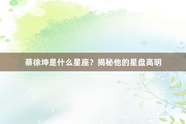 蔡徐坤是什么星座？揭秘他的星盘高明