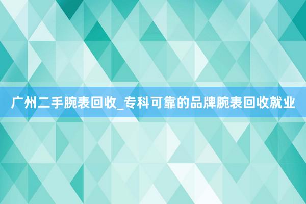 广州二手腕表回收_专科可靠的品牌腕表回收就业