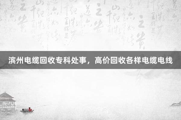 滨州电缆回收专科处事，高价回收各样电缆电线