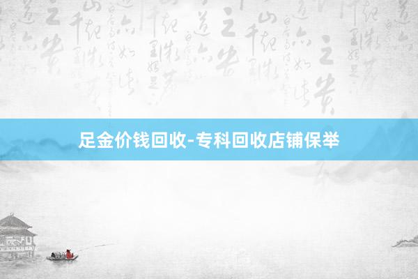足金价钱回收-专科回收店铺保举