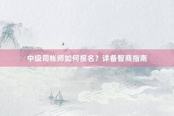 中级司帐师如何报名？详备智商指南