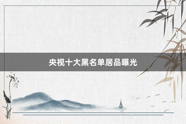 央视十大黑名单居品曝光