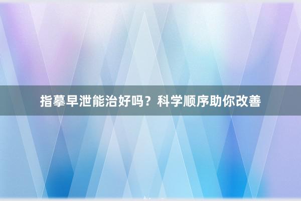 指摹早泄能治好吗？科学顺序助你改善