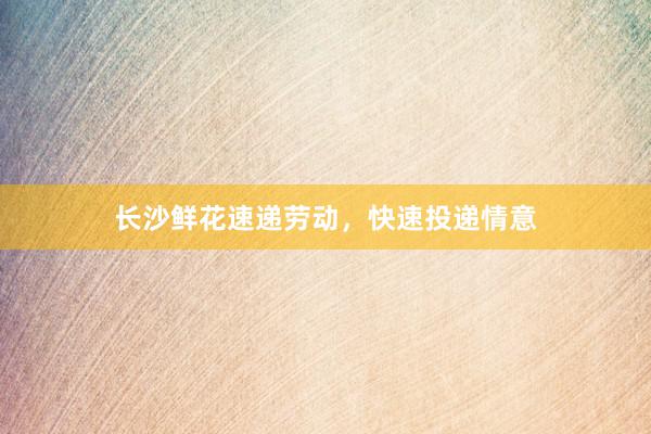 长沙鲜花速递劳动，快速投递情意